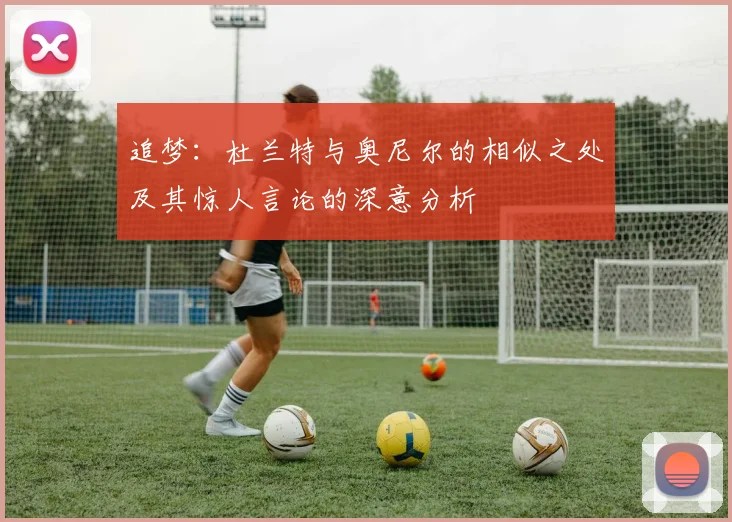 追梦：杜兰特与奥尼尔的相似之处及其惊人言论的深意分析